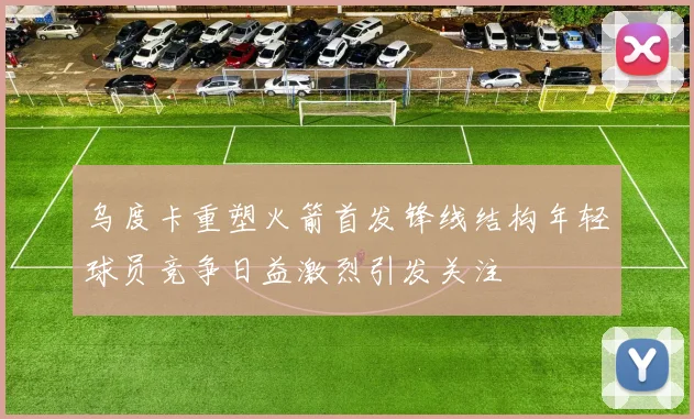 乌度卡重塑火箭首发锋线结构年轻球员竞争日益激烈引发关注