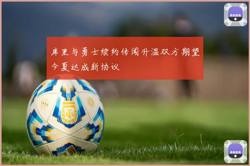 库里与勇士续约传闻升温双方期望今夏达成新协议