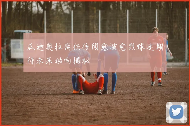 瓜迪奥拉离任传闻愈演愈烈球迷期待未来动向揭秘