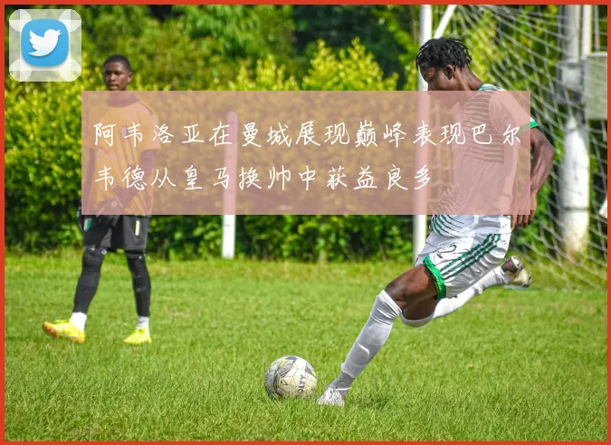 阿韦洛亚在曼城展现巅峰表现巴尔韦德从皇马换帅中获益良多