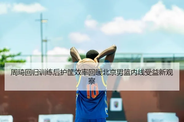 周琦回归训练后护筐效率回暖北京男篮内线受益新观察
